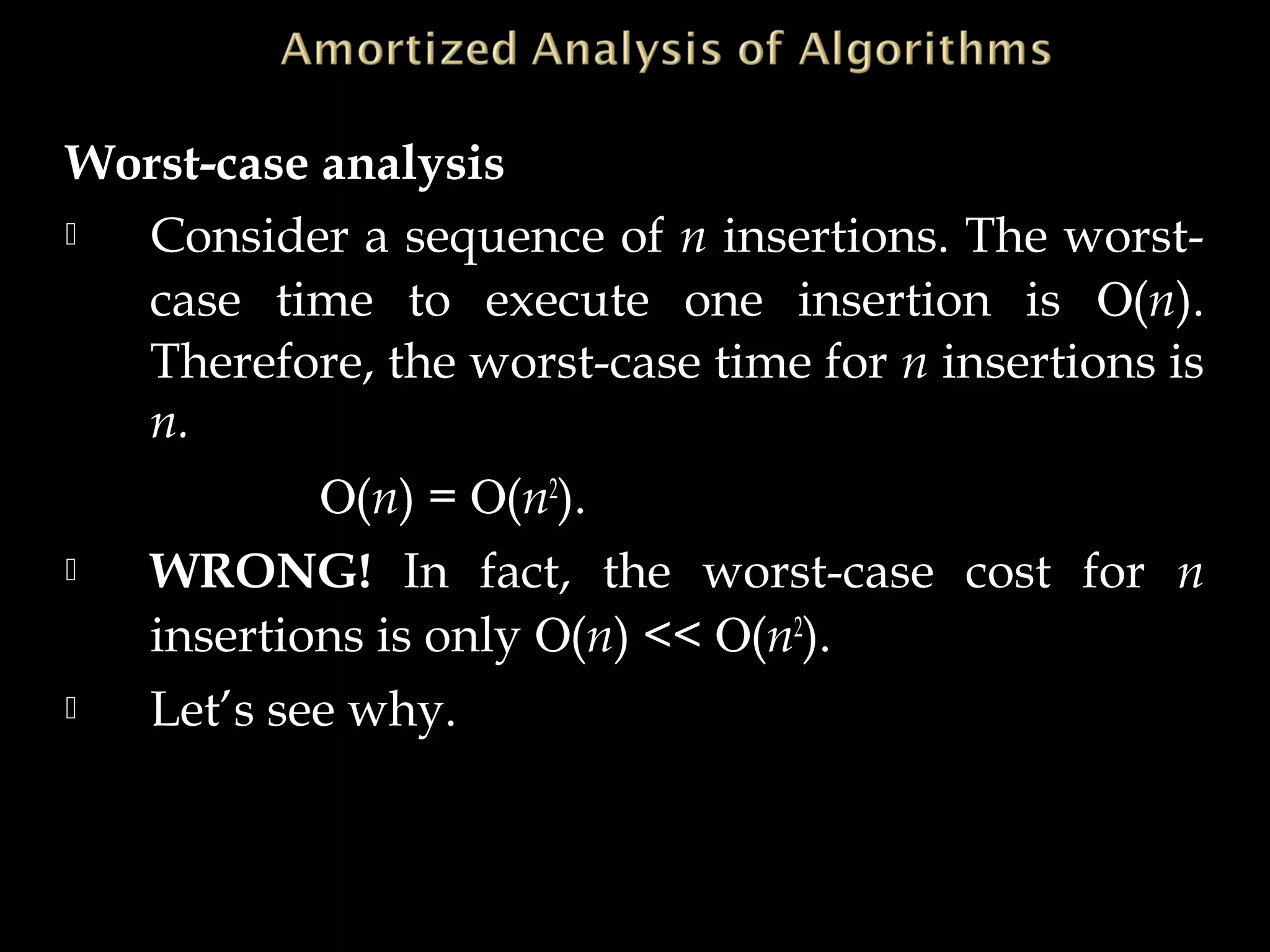 Worst-case analysis
 Consider a sequence of n insertions. The worst-
case time to execute one insertion is Ο(n).
Therefore, the worst-case time for n insertions is
n.
Ο(n) = Ο(n2
).
 WRONG! In fact, the worst-case cost for n
insertions is only Ο(n) << Ο(n2
).
 Let’s see why.
 