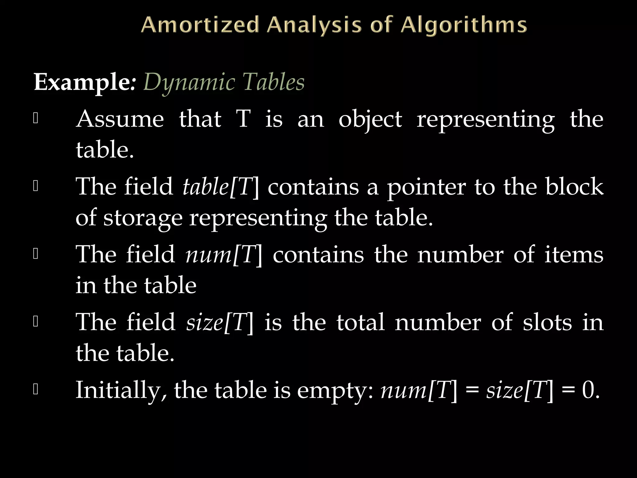 Example: Dynamic Tables
 Assume that T is an object representing the
table.
 The field table[T] contains a pointer to the block
of storage representing the table.
 The field num[T] contains the number of items
in the table
 The field size[T] is the total number of slots in
the table.
 Initially, the table is empty: num[T] = size[T] = 0.
 