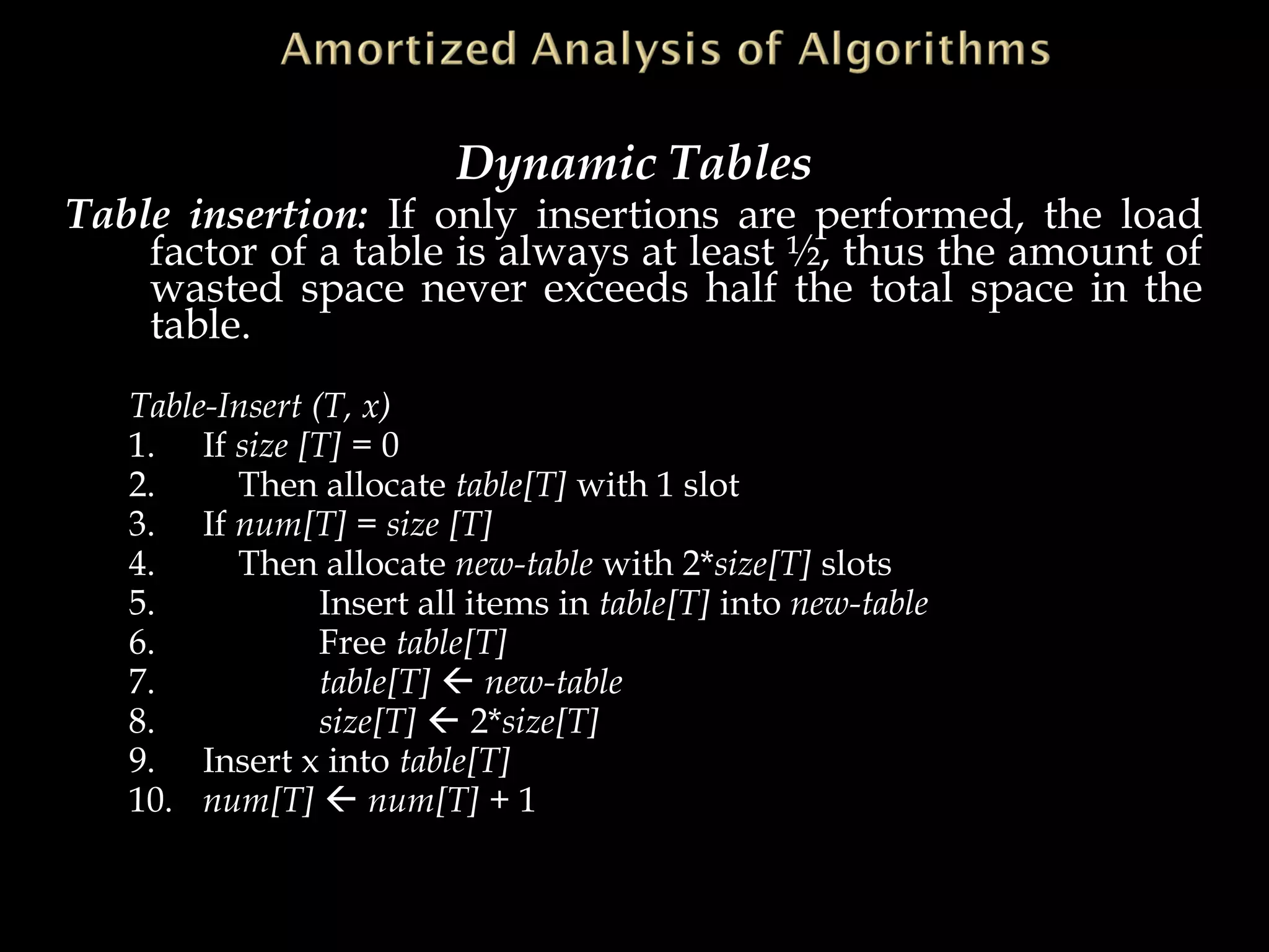 Dynamic Tables
Table insertion: If only insertions are performed, the load
factor of a table is always at least ½, thus the amount of
wasted space never exceeds half the total space in the
table.
Table-Insert (T, x)
1. If size [T] = 0
2. Then allocate table[T] with 1 slot
3. If num[T] = size [T]
4. Then allocate new-table with 2*size[T] slots
5. Insert all items in table[T] into new-table
6. Free table[T]
7. table[T]  new-table
8. size[T]  2*size[T]
9. Insert x into table[T]
10. num[T]  num[T] + 1
 