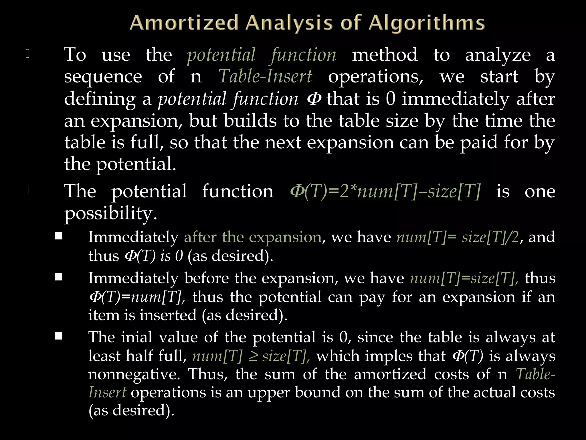 To use the potential function method to analyze a
sequence of n Table-Insert operations, we start by
defining a potential function Φ that is 0 immediately after
an expansion, but builds to the table size by the time the
table is full, so that the next expansion can be paid for by
the potential.
 The potential function Φ(T)=2*num[T]–size[T] is one
possibility.
 Immediately after the expansion, we have num[T]= size[T]/2, and
thus Φ(T) is 0 (as desired).
 Immediately before the expansion, we have num[T]=size[T], thus
Φ(T)=num[T], thus the potential can pay for an expansion if an
item is inserted (as desired).
 The inial value of the potential is 0, since the table is always at
least half full, num[T] ≥ size[T], which imples that Φ(T) is always
nonnegative. Thus, the sum of the amortized costs of n Table-
Insert operations is an upper bound on the sum of the actual costs
(as desired).
 