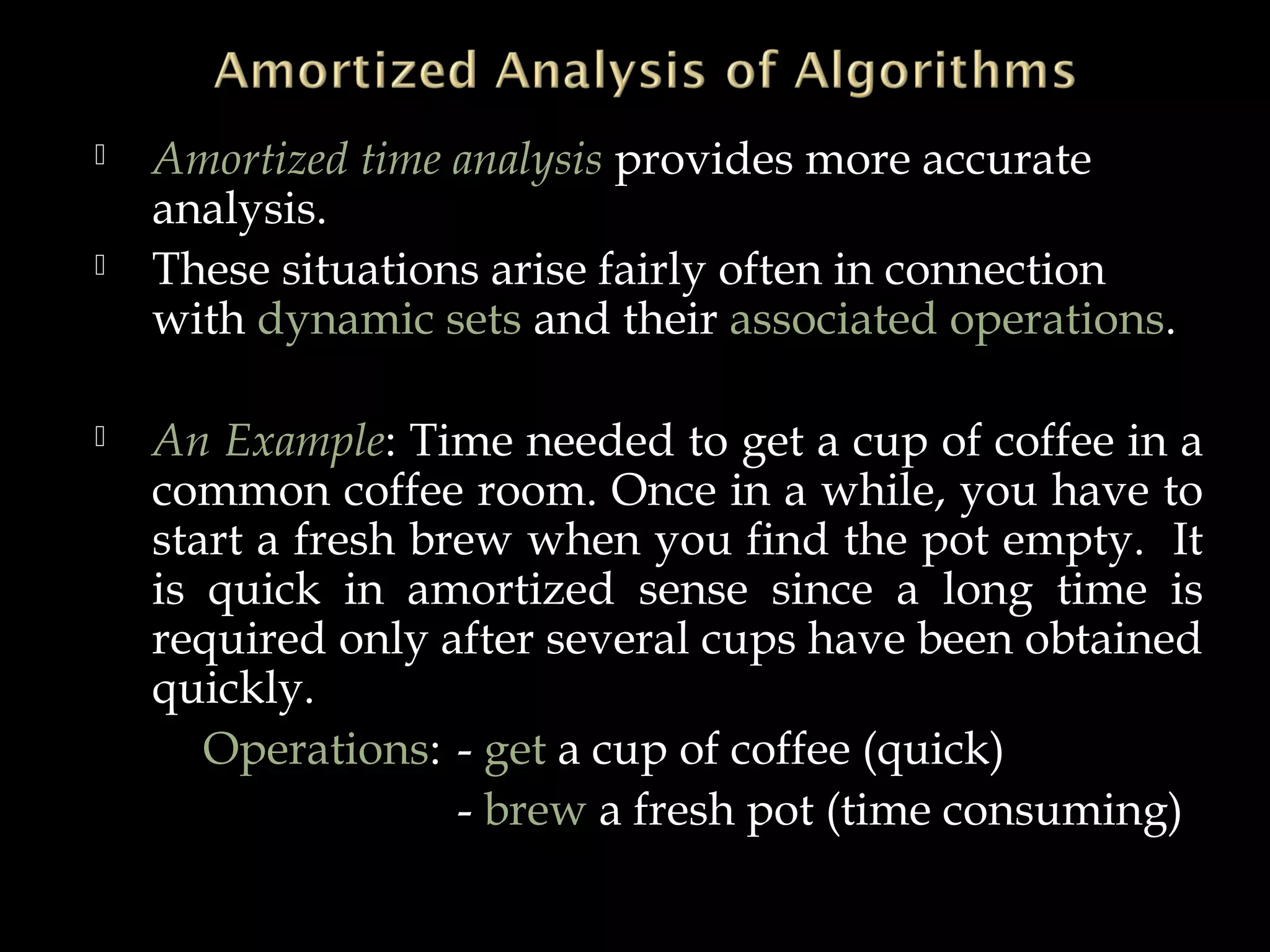  Amortized time analysis provides more accurate
analysis.
 These situations arise fairly often in connection
with dynamic sets and their associated operations.
 An Example: Time needed to get a cup of coffee in a
common coffee room. Once in a while, you have to
start a fresh brew when you find the pot empty. It
is quick in amortized sense since a long time is
required only after several cups have been obtained
quickly.
Operations: - get a cup of coffee (quick)
- brew a fresh pot (time consuming)
 