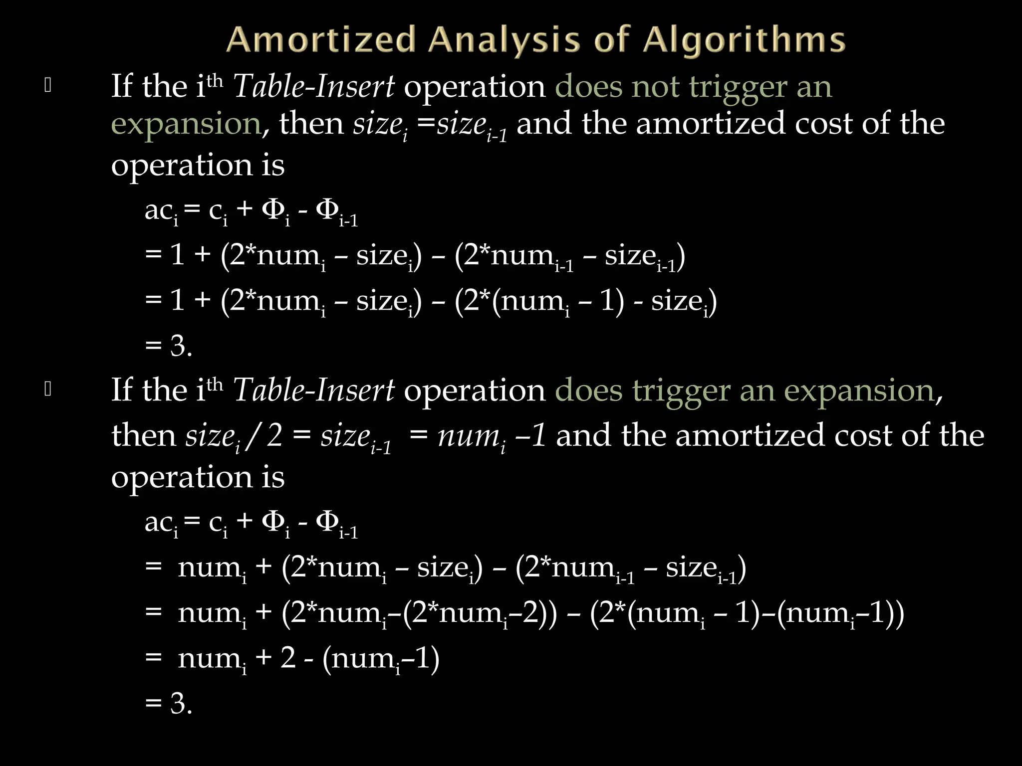  If the ith
Table-Insert operation does not trigger an
expansion, then sizei =sizei-1 and the amortized cost of the
operation is
aci = ci + Φi - Φi-1
= 1 + (2*numi – sizei) – (2*numi-1 – sizei-1)
= 1 + (2*numi – sizei) – (2*(numi – 1) - sizei)
= 3.
 If the ith
Table-Insert operation does trigger an expansion,
then sizei / 2 = sizei-1 = numi –1 and the amortized cost of the
operation is
aci = ci + Φi - Φi-1
= numi + (2*numi – sizei) – (2*numi-1 – sizei-1)
= numi + (2*numi–(2*numi–2)) – (2*(numi – 1)–(numi–1))
= numi + 2 - (numi–1)
= 3.
 