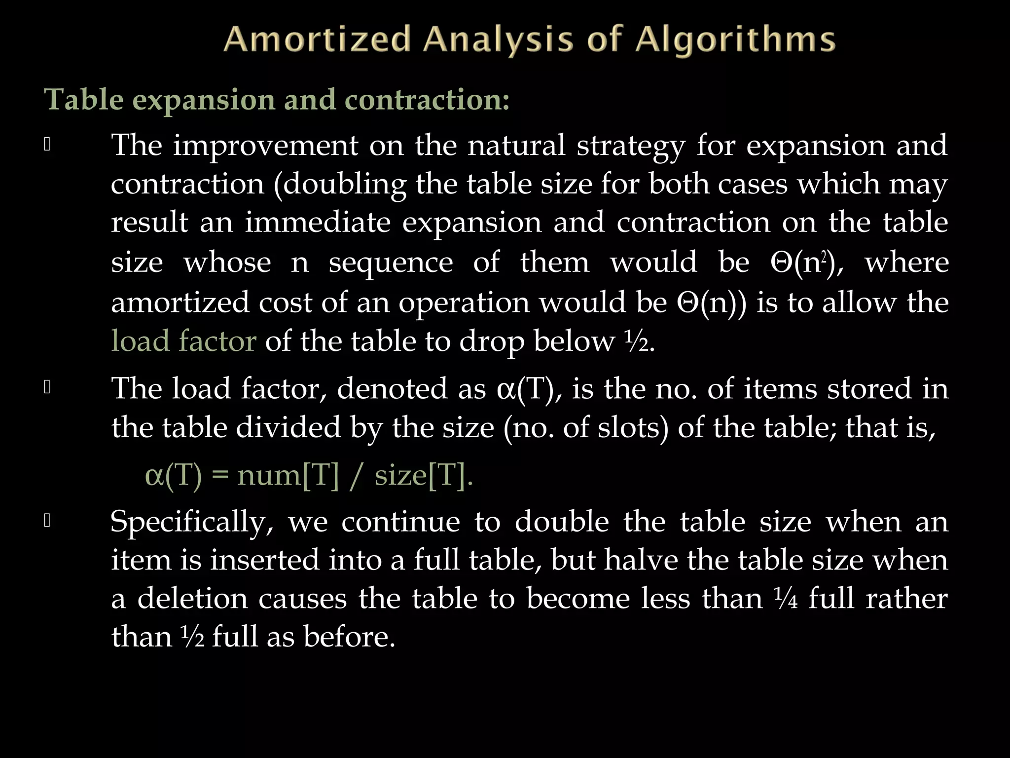 Table expansion and contraction:
 The improvement on the natural strategy for expansion and
contraction (doubling the table size for both cases which may
result an immediate expansion and contraction on the table
size whose n sequence of them would be Θ(n2
), where
amortized cost of an operation would be Θ(n)) is to allow the
load factor of the table to drop below ½.
 The load factor, denoted as α(T), is the no. of items stored in
the table divided by the size (no. of slots) of the table; that is,
α(T) = num[T] / size[T].
 Specifically, we continue to double the table size when an
item is inserted into a full table, but halve the table size when
a deletion causes the table to become less than ¼ full rather
than ½ full as before.
 