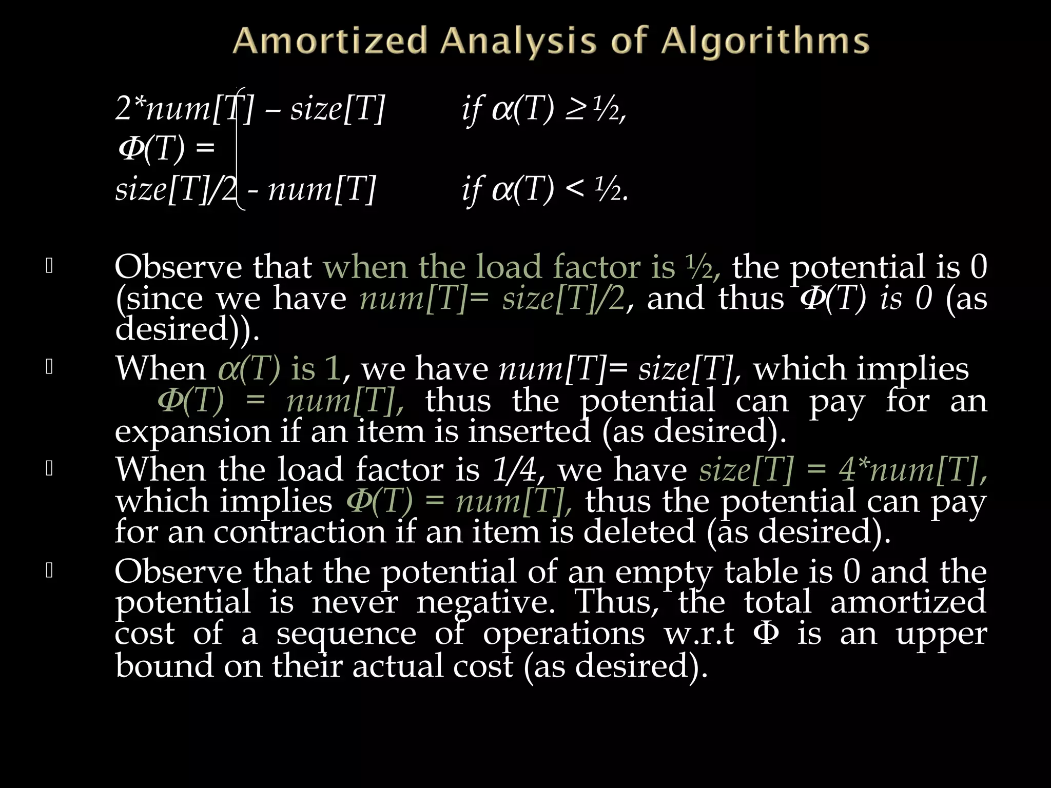 2*num[T] – size[T] if α(T) ≥ ½,
Φ(T) =
size[T]/2 - num[T] if α(T) < ½.
 Observe that when the load factor is ½, the potential is 0
(since we have num[T]= size[T]/2, and thus Φ(T) is 0 (as
desired)).
 When α(T) is 1, we have num[T]= size[T], which implies
Φ(T) = num[T], thus the potential can pay for an
expansion if an item is inserted (as desired).
 When the load factor is 1/4, we have size[T] = 4*num[T],
which implies Φ(T) = num[T], thus the potential can pay
for an contraction if an item is deleted (as desired).
 Observe that the potential of an empty table is 0 and the
potential is never negative. Thus, the total amortized
cost of a sequence of operations w.r.t Φ is an upper
bound on their actual cost (as desired).
 