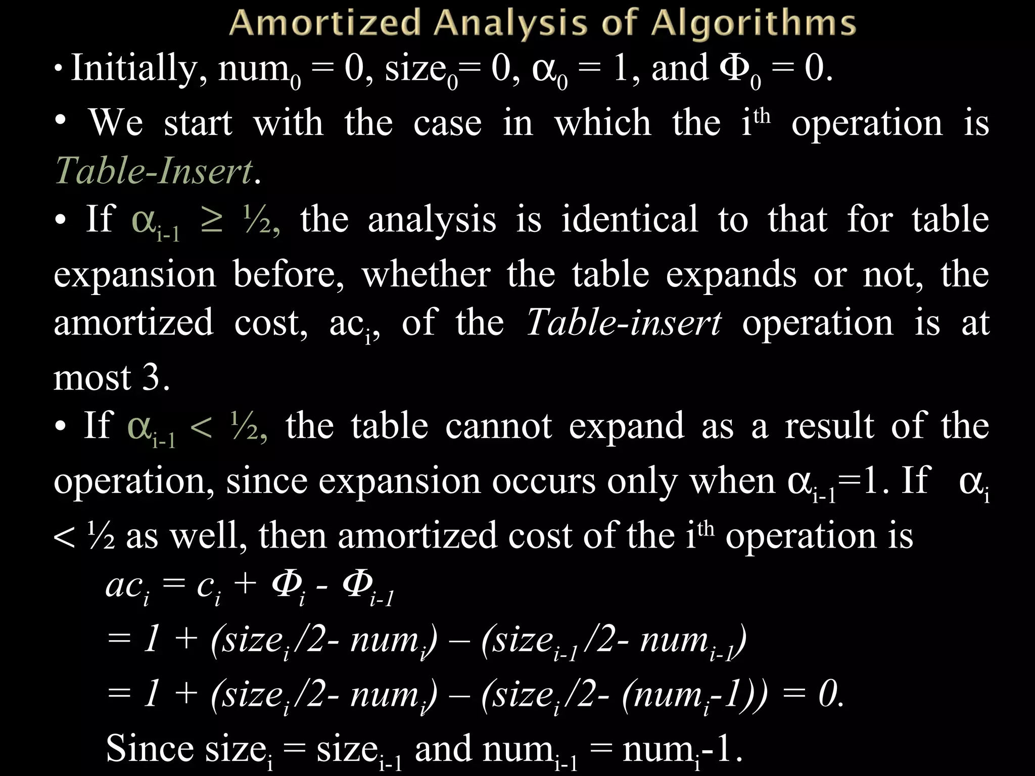 • Initially, num0 = 0, size0= 0, α0 = 1, and Φ0 = 0.
• We start with the case in which the ith
operation is
Table-Insert.
• If αi-1 ≥ ½, the analysis is identical to that for table
expansion before, whether the table expands or not, the
amortized cost, aci, of the Table-insert operation is at
most 3.
• If αi-1 < ½, the table cannot expand as a result of the
operation, since expansion occurs only when αi-1=1. If αi
< ½ as well, then amortized cost of the ith
operation is
aci = ci + Φi - Φi-1
= 1 + (sizei /2- numi) – (sizei-1 /2- numi-1)
= 1 + (sizei /2- numi) – (sizei /2- (numi-1)) = 0.
Since sizei = sizei-1 and numi-1 = numi-1.
 