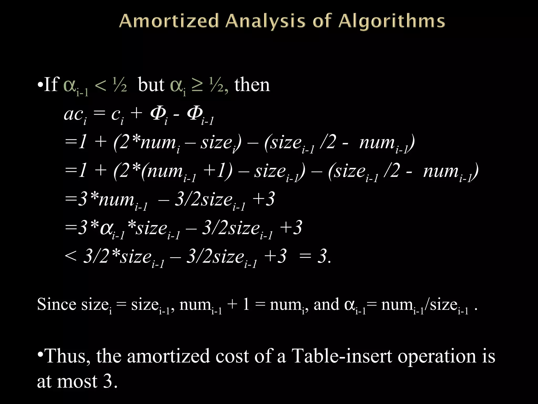 •If αi-1 < ½ but αi ≥ ½, then
aci = ci + Φi - Φi-1
=1 + (2*numi – sizei) – (sizei-1 /2 - numi-1)
=1 + (2*(numi-1 +1) – sizei-1) – (sizei-1 /2 - numi-1)
=3*numi-1 – 3/2sizei-1 +3
=3*αi-1*sizei-1 – 3/2sizei-1 +3
< 3/2*sizei-1 – 3/2sizei-1 +3 = 3.
Since sizei = sizei-1, numi-1 + 1 = numi, and αi-1= numi-1/sizei-1 .
•Thus, the amortized cost of a Table-insert operation is
at most 3.
 