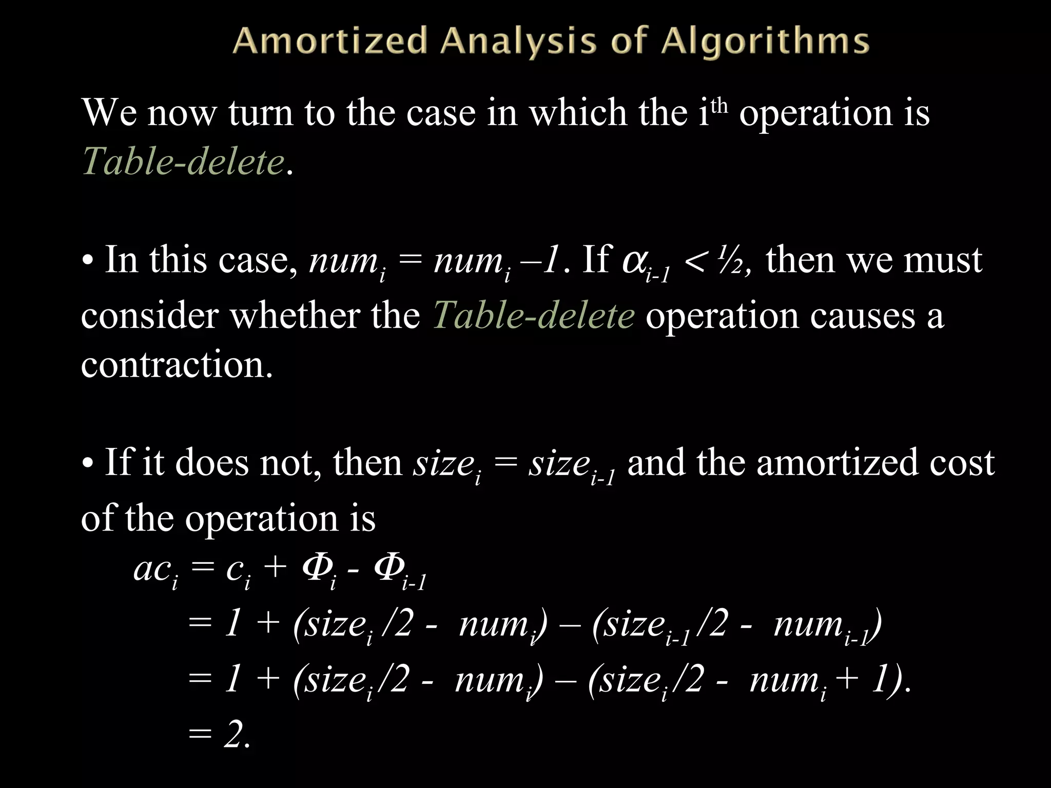 We now turn to the case in which the ith
operation is
Table-delete.
• In this case, numi = numi –1. If αi-1 < ½, then we must
consider whether the Table-delete operation causes a
contraction.
• If it does not, then sizei = sizei-1 and the amortized cost
of the operation is
aci = ci + Φi - Φi-1
= 1 + (sizei /2 - numi) – (sizei-1 /2 - numi-1)
= 1 + (sizei /2 - numi) – (sizei /2 - numi + 1).
= 2.
 