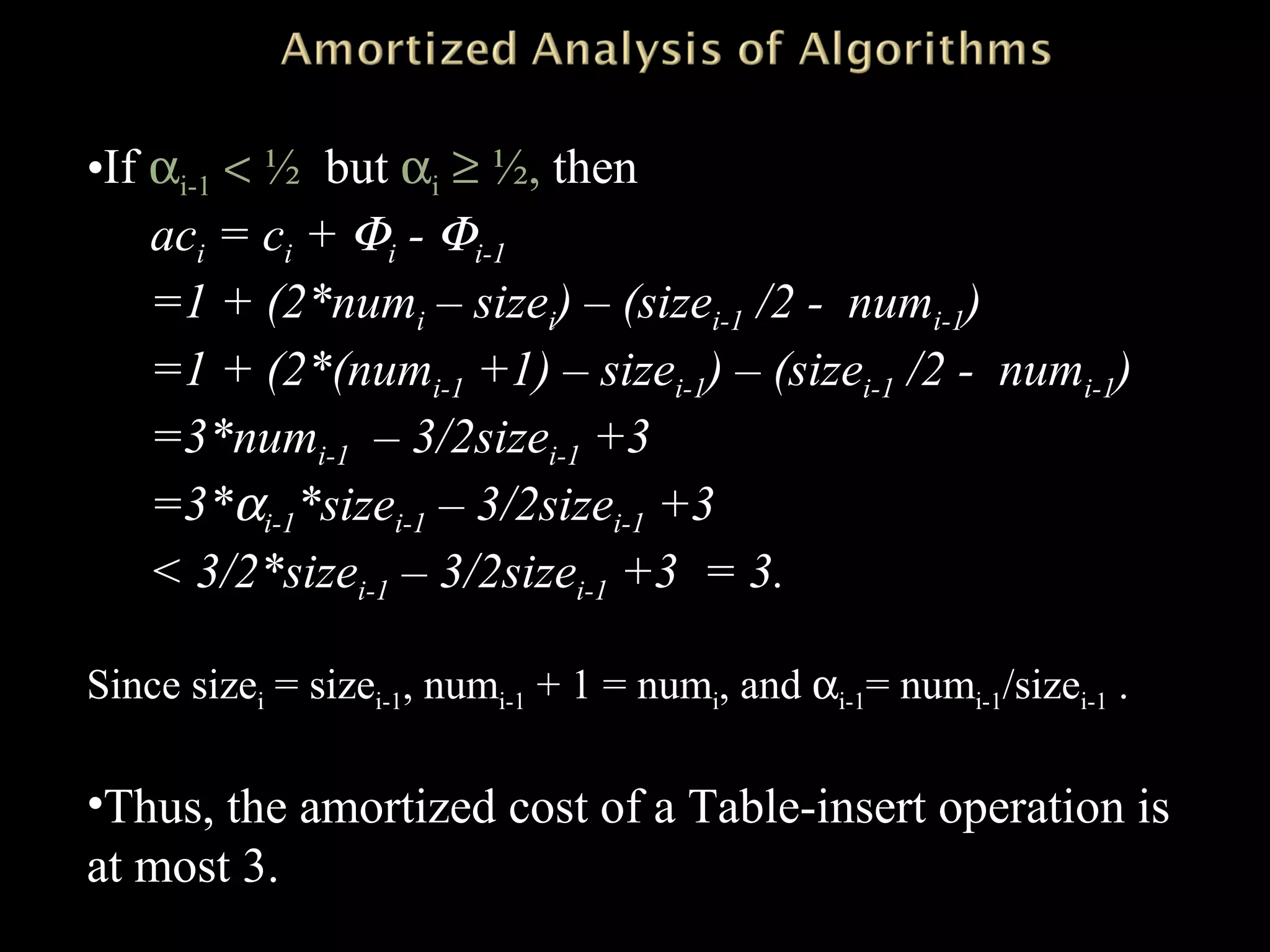 •If αi-1 < ½ but αi ≥ ½, then
aci = ci + Φi - Φi-1
=1 + (2*numi – sizei) – (sizei-1 /2 - numi-1)
=1 + (2*(numi-1 +1) – sizei-1) – (sizei-1 /2 - numi-1)
=3*numi-1 – 3/2sizei-1 +3
=3*αi-1*sizei-1 – 3/2sizei-1 +3
< 3/2*sizei-1 – 3/2sizei-1 +3 = 3.
Since sizei = sizei-1, numi-1 + 1 = numi, and αi-1= numi-1/sizei-1 .
•Thus, the amortized cost of a Table-insert operation is
at most 3.
 