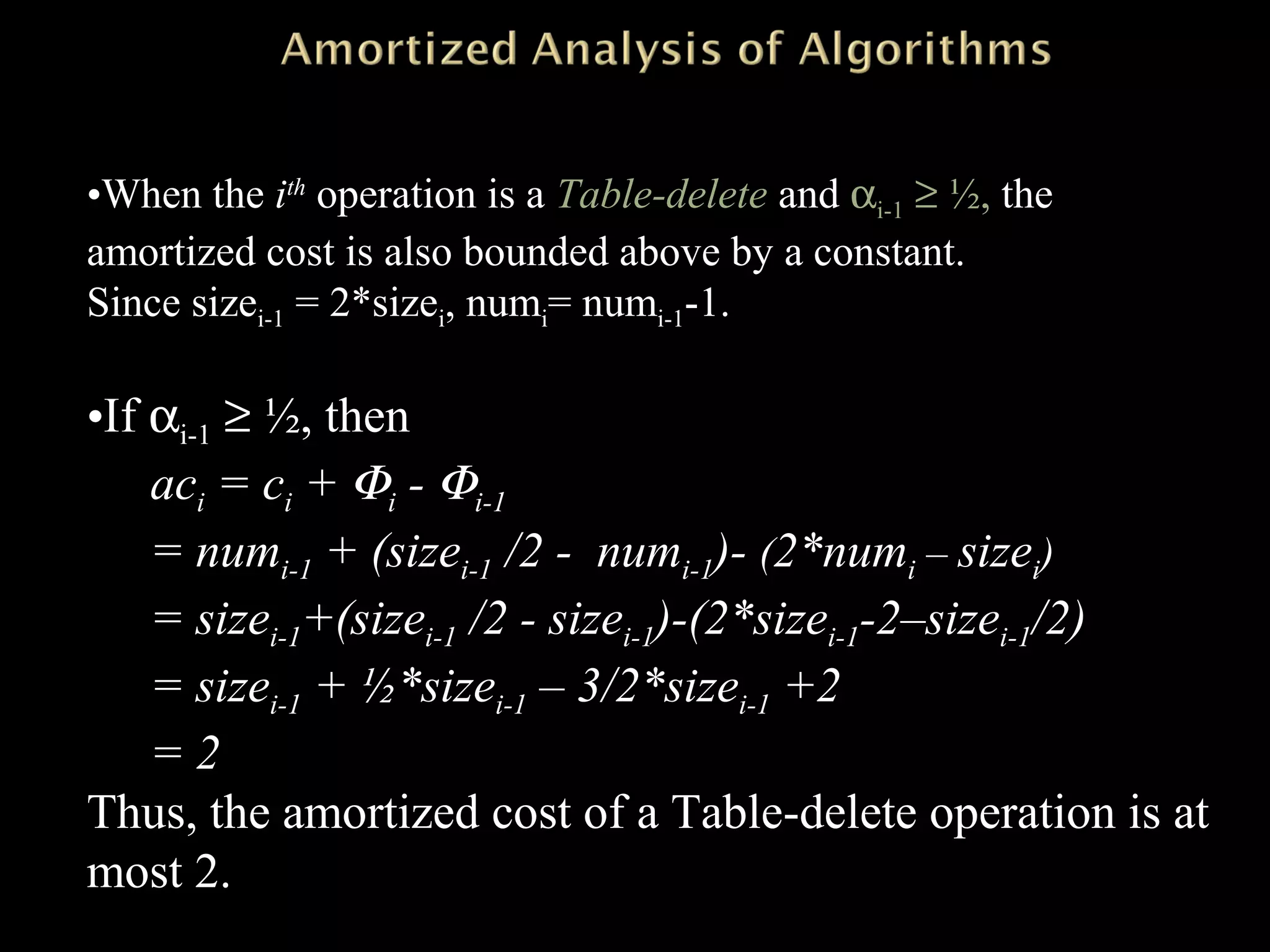 •When the ith
operation is a Table-delete and αi-1 ≥ ½, the
amortized cost is also bounded above by a constant.
Since sizei-1 = 2*sizei, numi= numi-1-1.
•If αi-1 ≥ ½, then
aci = ci + Φi - Φi-1
= numi-1 + (sizei-1 /2 - numi-1)- (2*numi – sizei)
= sizei-1+(sizei-1 /2 - sizei-1)-(2*sizei-1-2–sizei-1/2)
= sizei-1 + ½*sizei-1 – 3/2*sizei-1 +2
= 2
Thus, the amortized cost of a Table-delete operation is at
most 2.
 