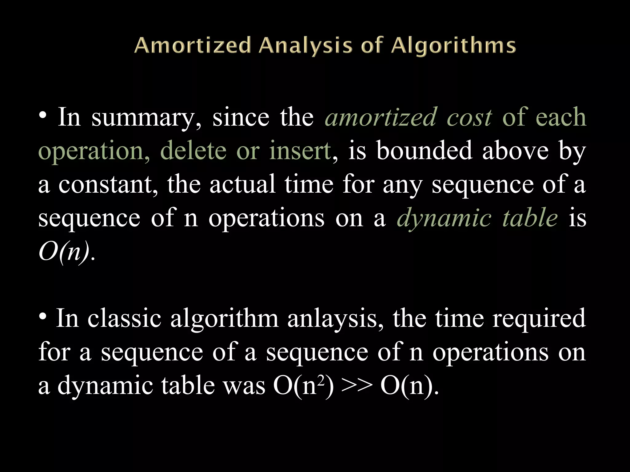 • In summary, since the amortized cost of each
operation, delete or insert, is bounded above by
a constant, the actual time for any sequence of a
sequence of n operations on a dynamic table is
O(n).
• In classic algorithm anlaysis, the time required
for a sequence of a sequence of n operations on
a dynamic table was O(n2
) >> O(n).
 