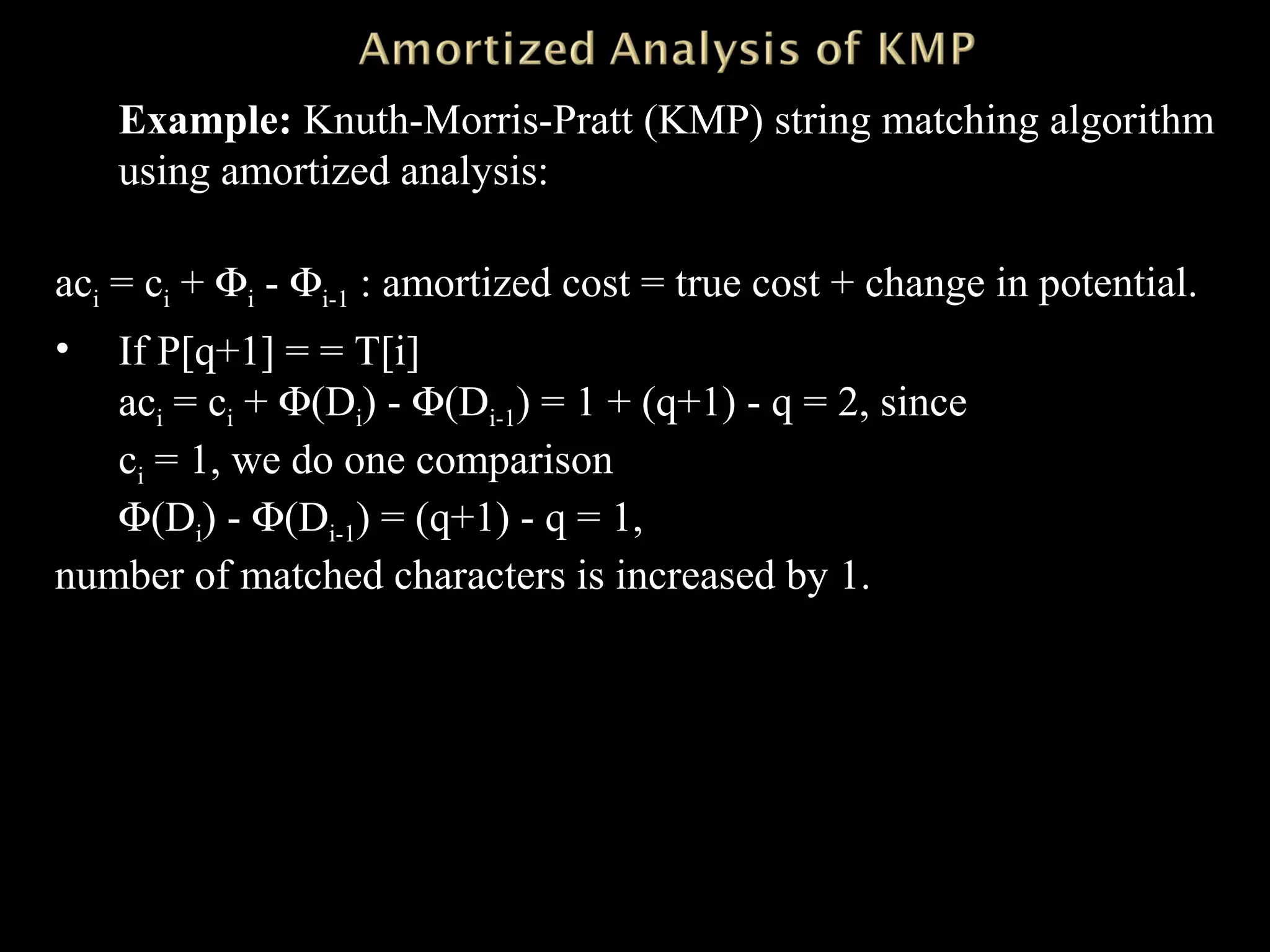 Example: Knuth-Morris-Pratt (KMP) string matching algorithm
using amortized analysis:
aci = ci + Φi - Φi-1 : amortized cost = true cost + change in potential.
• If P[q+1] = = T[i]
aci = ci + Φ(Di) - Φ(Di-1) = 1 + (q+1) - q = 2, since
ci = 1, we do one comparison
Φ(Di) - Φ(Di-1) = (q+1) - q = 1,
number of matched characters is increased by 1.
 