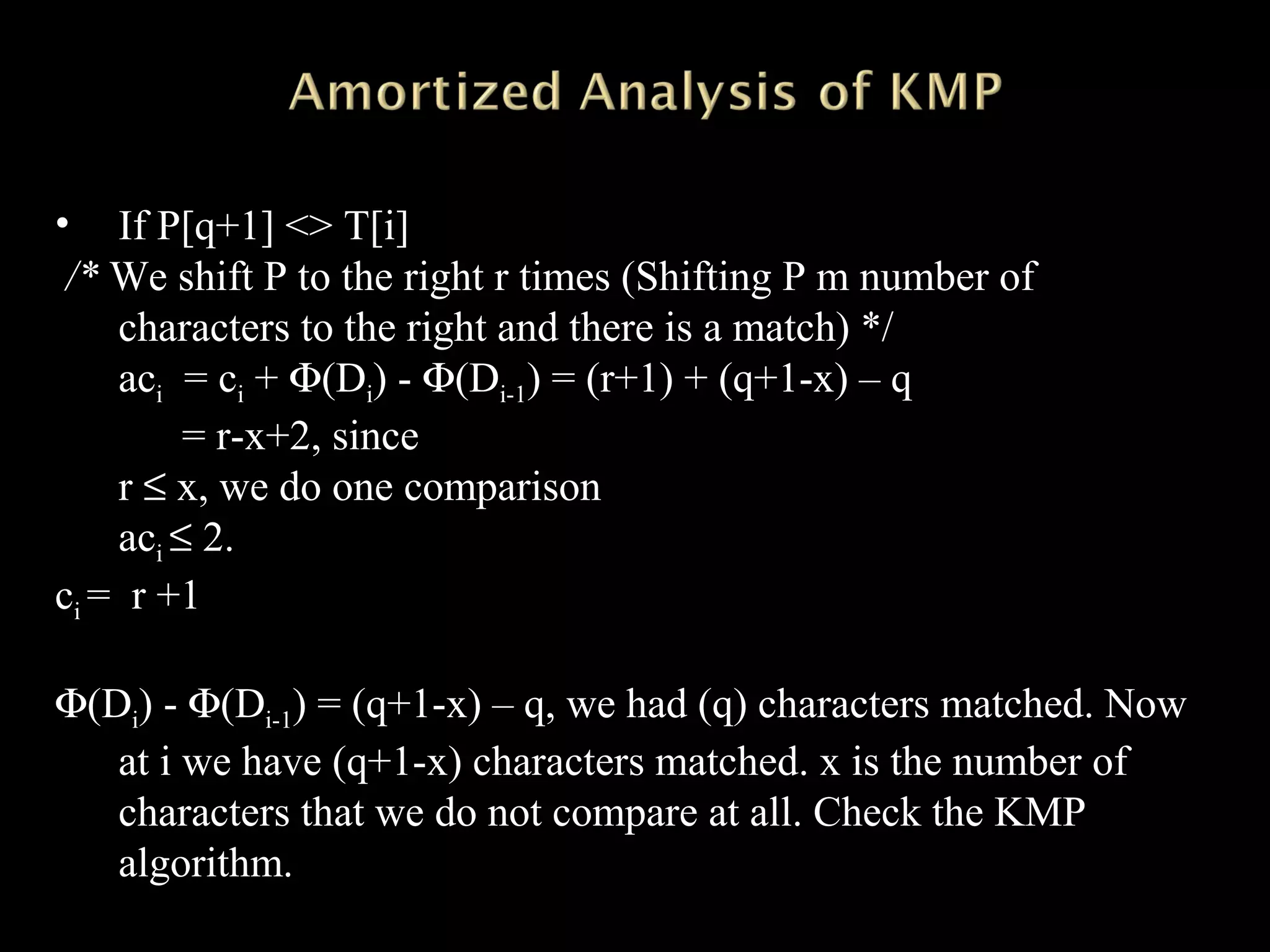 • If P[q+1] <> T[i]
/* We shift P to the right r times (Shifting P m number of
characters to the right and there is a match) */
aci = ci + Φ(Di) - Φ(Di-1) = (r+1) + (q+1-x) – q
= r-x+2, since
r ≤ x, we do one comparison
aci ≤ 2.
ci = r +1
Φ(Di) - Φ(Di-1) = (q+1-x) – q, we had (q) characters matched. Now
at i we have (q+1-x) characters matched. x is the number of
characters that we do not compare at all. Check the KMP
algorithm.
 