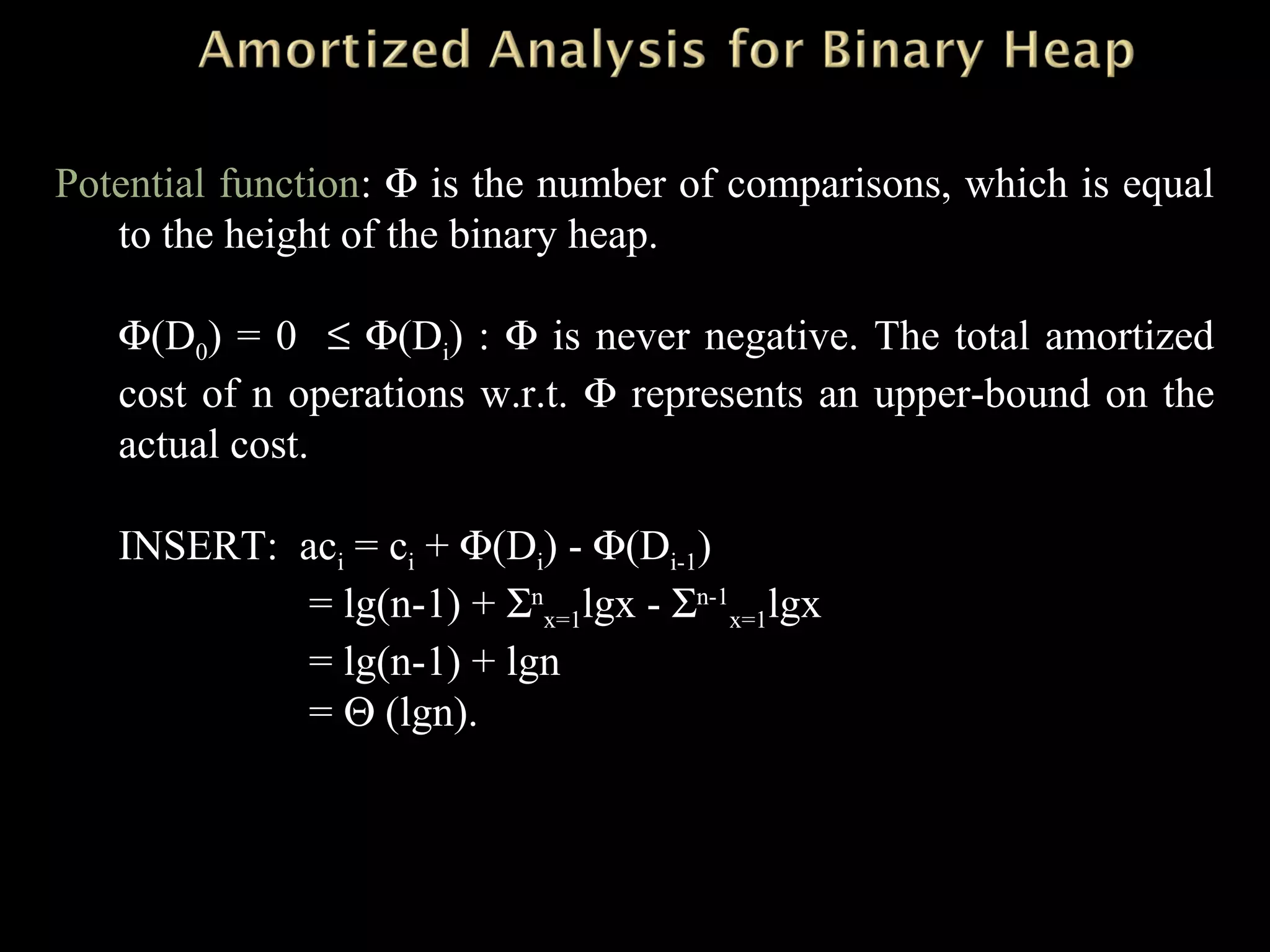 Potential function: Φ is the number of comparisons, which is equal
to the height of the binary heap.
Φ(D0) = 0 ≤ Φ(Di) : Φ is never negative. The total amortized
cost of n operations w.r.t. Φ represents an upper-bound on the
actual cost.
INSERT: aci = ci + Φ(Di) - Φ(Di-1)
= lg(n-1) + Σn
x=1lgx - Σn-1
x=1lgx
= lg(n-1) + lgn
= Θ (lgn).
 