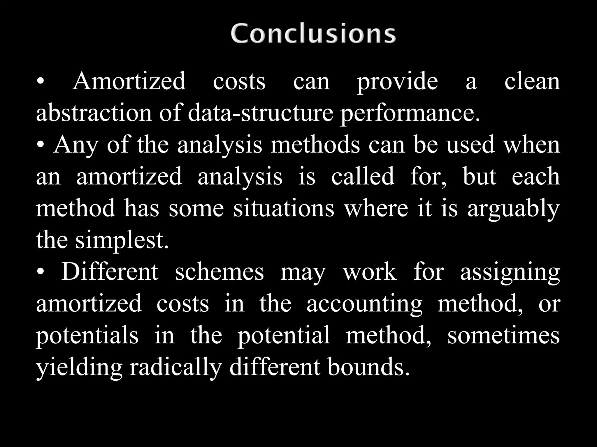 • Amortized costs can provide a clean
abstraction of data-structure performance.
• Any of the analysis methods can be used when
an amortized analysis is called for, but each
method has some situations where it is arguably
the simplest.
• Different schemes may work for assigning
amortized costs in the accounting method, or
potentials in the potential method, sometimes
yielding radically different bounds.
 