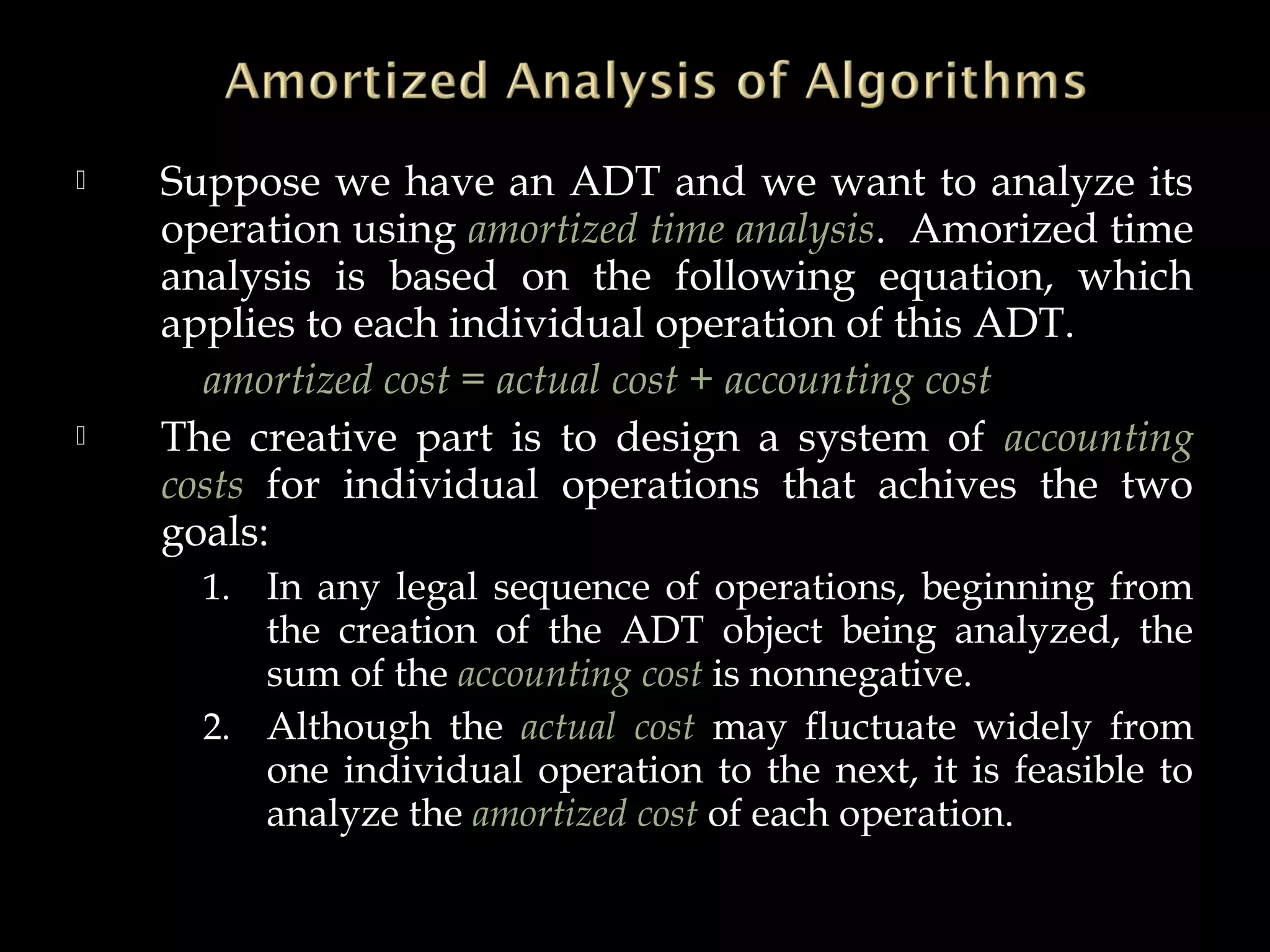  Suppose we have an ADT and we want to analyze its
operation using amortized time analysis. Amorized time
analysis is based on the following equation, which
applies to each individual operation of this ADT.
amortized cost = actual cost + accounting cost
 The creative part is to design a system of accounting
costs for individual operations that achives the two
goals:
1. In any legal sequence of operations, beginning from
the creation of the ADT object being analyzed, the
sum of the accounting cost is nonnegative.
2. Although the actual cost may fluctuate widely from
one individual operation to the next, it is feasible to
analyze the amortized cost of each operation.
 