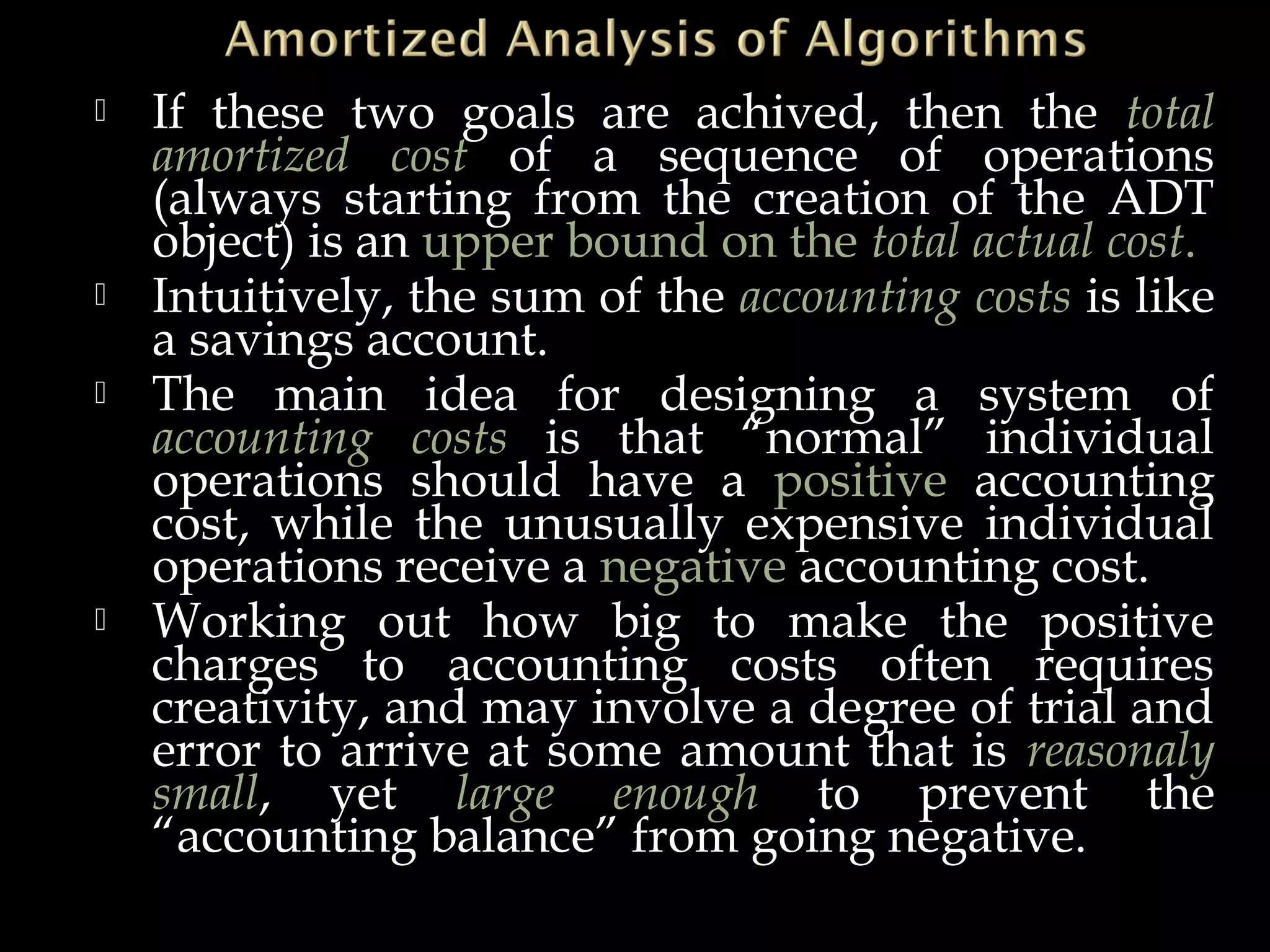  If these two goals are achived, then the total
amortized cost of a sequence of operations
(always starting from the creation of the ADT
object) is an upper bound on the total actual cost.
 Intuitively, the sum of the accounting costs is like
a savings account.
 The main idea for designing a system of
accounting costs is that “normal” individual
operations should have a positive accounting
cost, while the unusually expensive individual
operations receive a negative accounting cost.
 Working out how big to make the positive
charges to accounting costs often requires
creativity, and may involve a degree of trial and
error to arrive at some amount that is reasonaly
small, yet large enough to prevent the
“accounting balance” from going negative.
 