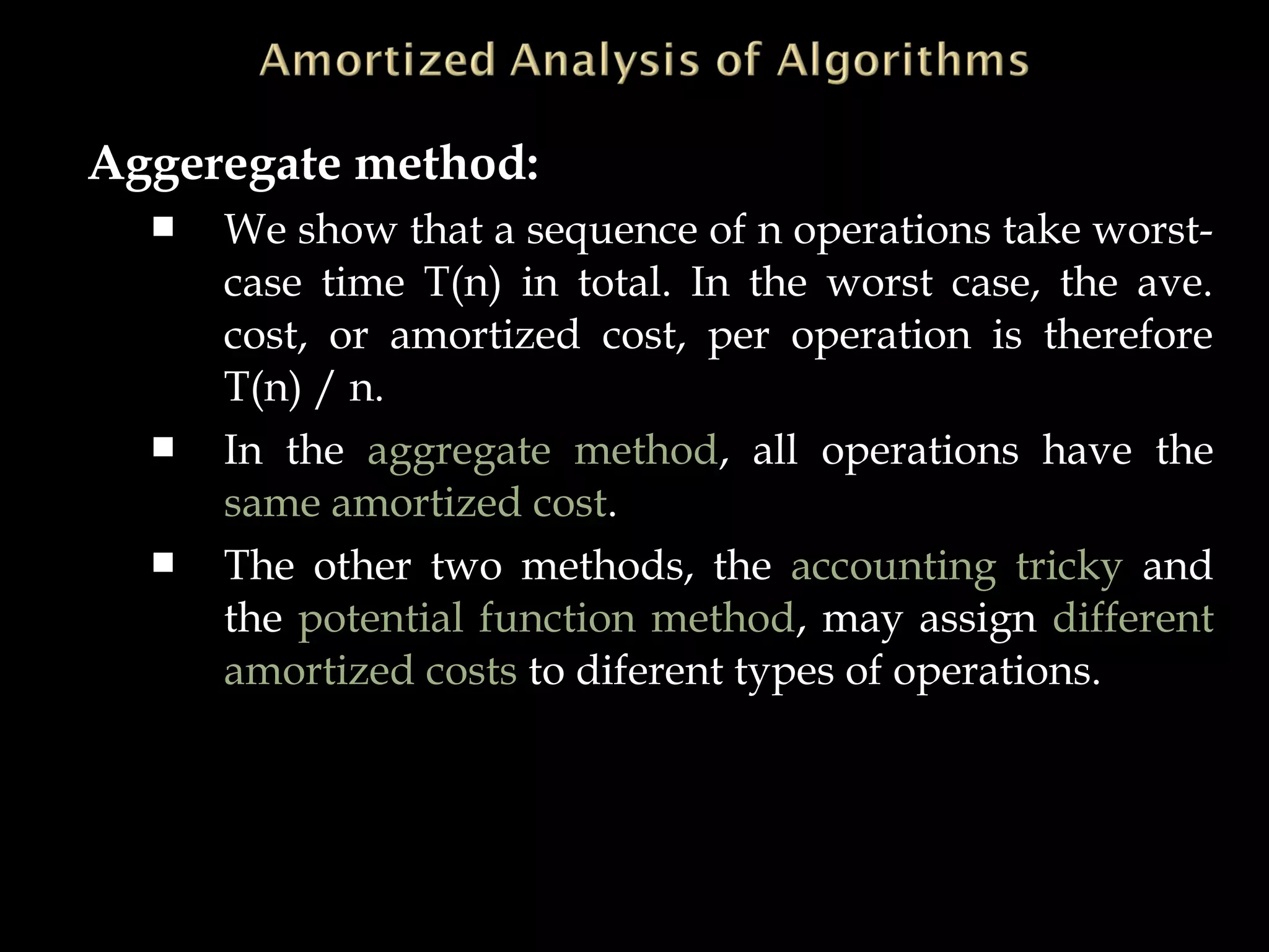 Aggeregate method:
 We show that a sequence of n operations take worst-
case time T(n) in total. In the worst case, the ave.
cost, or amortized cost, per operation is therefore
T(n) / n.
 In the aggregate method, all operations have the
same amortized cost.
 The other two methods, the accounting tricky and
the potential function method, may assign different
amortized costs to diferent types of operations.
 