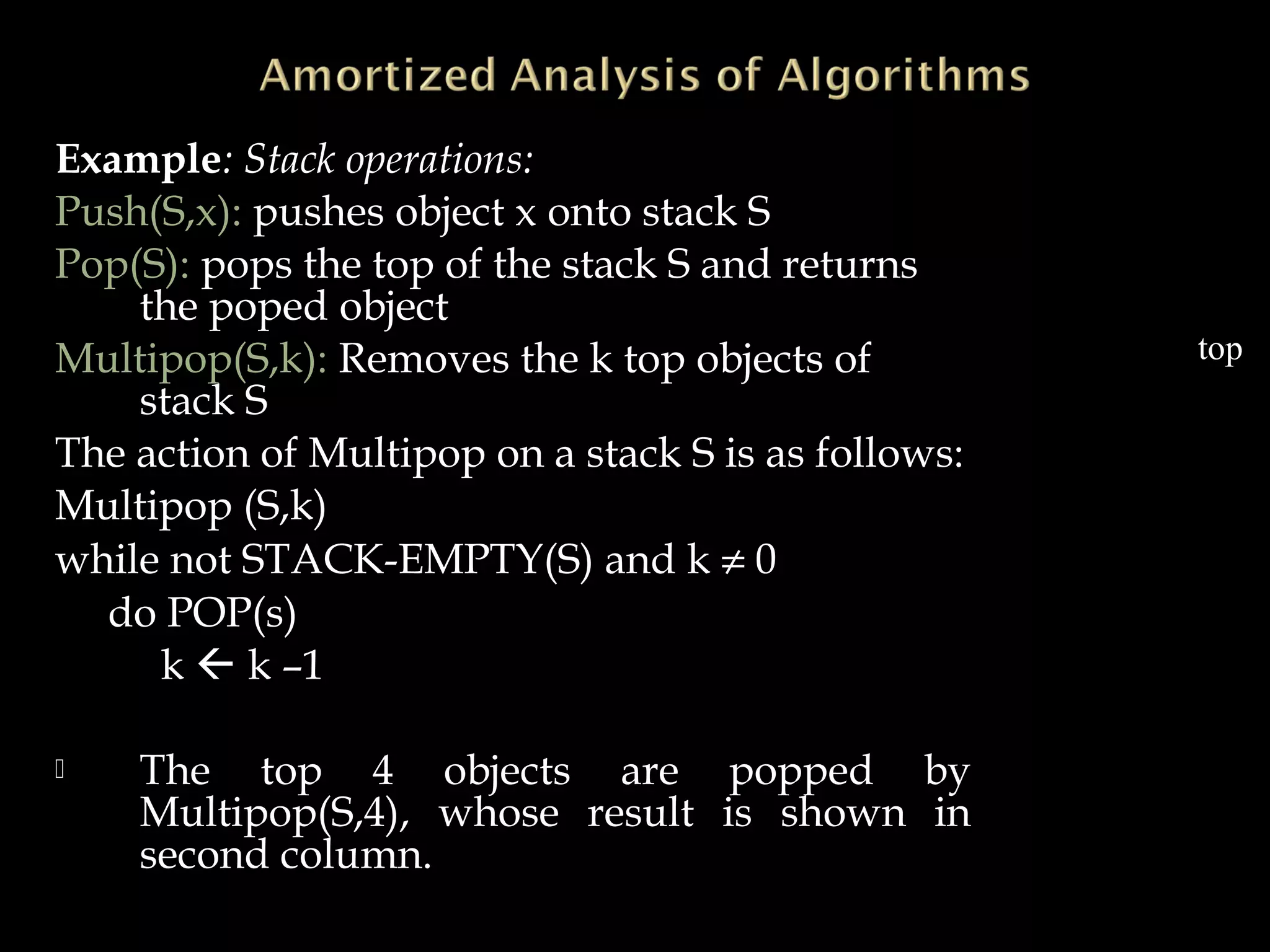 Example: Stack operations:
Push(S,x): pushes object x onto stack S
Pop(S): pops the top of the stack S and returns
the poped object
Multipop(S,k): Removes the k top objects of
stack S
The action of Multipop on a stack S is as follows:
Multipop (S,k)
while not STACK-EMPTY(S) and k ≠ 0
do POP(s)
k  k –1
 The top 4 objects are popped by
Multipop(S,4), whose result is shown in
second column.
23
34
14
10
22 22
50 50 -
top
 