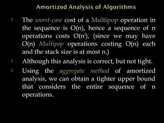  The worst-case cost of a Multipop operation in
the sequence is O(n), hence a sequence of n
operations costs O(n2
), (since we may have
O(n) Multipop operations costing O(n) each
and the stack size is at most n.)
 Although this analysis is correct, but not tight.
 Using the aggregate method of amortized
analysis, we can obtain a tighter upper bound
that considers the entire sequence of n
operations.
 