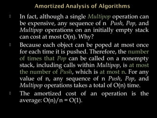  In fact, although a single Multipop operation can
be expensive, any sequence of n Push, Pop, and
Multipop operations on an initially empty stack
can cost at most O(n). Why?
 Because each object can be poped at most once
for each time it is pushed. Therefore, the number
of times that Pop can be called on a nonempty
stack, including calls within Multipop, is at most
the number of Push, which is at most n. For any
value of n, any sequence of n Push, Pop, and
Multipop operations takes a total of O(n) time.
 The amortized cost of an operation is the
average: O(n)/n = O(1).
 