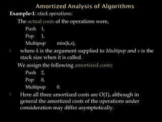 Example-1: stack operations:
The actual costs of the operations were,
Push 1,
Pop 1,
Multipop min(k,s),
 where k is the argument supplied to Multipop and s is the
stack size when it is called.
We assign the following amortized costs:
Push 2,
Pop 0,
Multipop 0.
 Here all three amortized costs are O(1), although in
general the amortized costs of the operations under
consideration may differ asymptotically.
 
