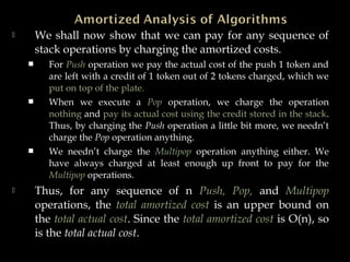  We shall now show that we can pay for any sequence of
stack operations by charging the amortized costs.
 For Push operation we pay the actual cost of the push 1 token and
are left with a credit of 1 token out of 2 tokens charged, which we
put on top of the plate.
 When we execute a Pop operation, we charge the operation
nothing and pay its actual cost using the credit stored in the stack.
Thus, by charging the Push operation a little bit more, we needn’t
charge the Pop operation anything.
 We needn’t charge the Multipop operation anything either. We
have always charged at least enough up front to pay for the
Multipop operations.
 Thus, for any sequence of n Push, Pop, and Multipop
operations, the total amortized cost is an upper bound on
the total actual cost. Since the total amortized cost is O(n), so
is the total actual cost.
 
