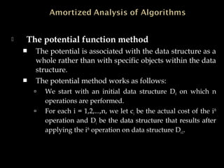  The potential function method
 The potential is associated with the data structure as a
whole rather than with specific objects within the data
structure.
 The potential method works as follows:
 We start with an initial data structure D0 on which n
operations are performed.
 For each i = 1,2,...,n, we let ci be the actual cost of the ith
operation and Di be the data structure that results after
applying the ith
operation on data structure Di-1.
 