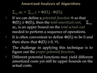 ∑1≤i≤n aci = ∑1≤i≤n ci + Φ(Dn) - Φ(D0).
 If we can define a potential function Φ so that
Φ(Dn) ≥ Φ(D0), then the total amortized cost, ∑1≤i≤n
aci, is an upper bound on the total actual cost
needed to perform a sequence of operations.
 It is often convenient to define Φ(D0) to be 0 and
then show that Φ(Di) ≥ 0, ∀i.
 The challenge in applying this technique is to
figure out the proper potential function.
 Different potential functions may yield different
amortized costs yet still be upper bounds on the
actual costs.
 
