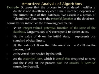 Example: Suppose that the process to be analysed modifies a
database and its efficiency each time it is called depends on
the current state of that database. We associate a notion of
“cleanliness”, known as the potential function of the database.
Formally, we introduce the following parameters:
 Φ: an integer-valued potential function of the state of the
database. Larger values of Φ correspond to dirtier states.
 Φ0: the value of Φ on the initial state; it represents our
standard of cleanliness.
 Φi: the value of Φ on the database after the ith
call on the
process, and
 ci: the actual time needed by that call.
 aci: the amortized time, which is actual time (required to carry
out the ith
call on the process plus the increase in potential
caused by that call.
 