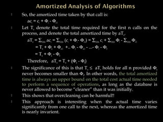  So, the amortized time taken by that call is:
aci = ci + Φi - Φi-1
 Let Tn denote the total time required for the first n calls on the
process, and denote the total amortized time by aTn.
aTn = ∑1≤i≤n aci = ∑1≤i≤n (ci + Φi- Φi-1) = ∑1≤i≤n ci + ∑1≤i≤n Φi - ∑1≤i≤n Φi-1
= Tn + Φn + Φn-1 +.. Φ1 - Φn-1 - ...- Φ1 - Φ0
= Tn + Φn - Φ0
Therefore, aTn = Tn + (Φn - Φ0).
 The significance of this is that Tn ≤ aTn holds for all n provided Φn
never becomes smaller than Φ0. In other words, the total amortized
time is always an upper bound on the total cost actual time needed
to perform a sequence of operations, as long as the database is
never allowed to become “cleaner” than it was initially.
 This shows that overcleaning can be harmful!!
 This approach is interesting when the actual time varies
significantly from one call to the next, whereas the amortized time
is nearly invarient.
 