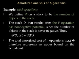 Example: stack operations:
 We define Φ on a stack to be the number of
objects in the stack.
 The stack Di that results after the ith
operation
has nonnegative potential, since the number of
objects in the stack is never negative. Thus,
Φ(Di) ≥ 0 = Φ(D0).
 The total amortized cost of n operations w.r.t Φ
therefore represents an upper bound on the
actual cost.
 