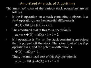 The amortized costs of the various stack operations are as
follows:
 If the ith
operation on a stack containing s objects is a
Push operation, then the potential difference is
Φ(Di) - Φ(Di-1) = (s+1) – s = 1.
 The amortized cost of this Push operation is
aci = ci + Φ(Di) - Φ(Di-1) = 1 + 1 = 2.
 If ith
operation is Pop on the stack containing an object
that is popped off the stack. The actual cost of the Pop
operation is 1, and the potential difference is
Φ(Di) - Φ(Di-1) = -1.
Thus, the amortized cost of this Pop operation is
aci = ci + Φ(Di) - Φ(Di-1) = 1 – 1 = 0.
 