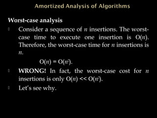 Worst-case analysis
 Consider a sequence of n insertions. The worst-
case time to execute one insertion is Ο(n).
Therefore, the worst-case time for n insertions is
n.
Ο(n) = Ο(n2
).
 WRONG! In fact, the worst-case cost for n
insertions is only Ο(n) << Ο(n2
).
 Let’s see why.
 
