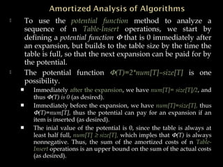  To use the potential function method to analyze a
sequence of n Table-Insert operations, we start by
defining a potential function Φ that is 0 immediately after
an expansion, but builds to the table size by the time the
table is full, so that the next expansion can be paid for by
the potential.
 The potential function Φ(T)=2*num[T]–size[T] is one
possibility.
 Immediately after the expansion, we have num[T]= size[T]/2, and
thus Φ(T) is 0 (as desired).
 Immediately before the expansion, we have num[T]=size[T], thus
Φ(T)=num[T], thus the potential can pay for an expansion if an
item is inserted (as desired).
 The inial value of the potential is 0, since the table is always at
least half full, num[T] ≥ size[T], which imples that Φ(T) is always
nonnegative. Thus, the sum of the amortized costs of n Table-
Insert operations is an upper bound on the sum of the actual costs
(as desired).
 