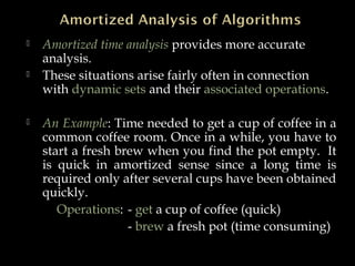  Amortized time analysis provides more accurate
analysis.
 These situations arise fairly often in connection
with dynamic sets and their associated operations.
 An Example: Time needed to get a cup of coffee in a
common coffee room. Once in a while, you have to
start a fresh brew when you find the pot empty. It
is quick in amortized sense since a long time is
required only after several cups have been obtained
quickly.
Operations: - get a cup of coffee (quick)
- brew a fresh pot (time consuming)
 