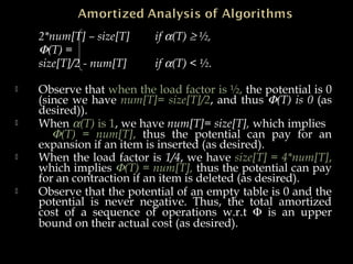 2*num[T] – size[T] if α(T) ≥ ½,
Φ(T) =
size[T]/2 - num[T] if α(T) < ½.
 Observe that when the load factor is ½, the potential is 0
(since we have num[T]= size[T]/2, and thus Φ(T) is 0 (as
desired)).
 When α(T) is 1, we have num[T]= size[T], which implies
Φ(T) = num[T], thus the potential can pay for an
expansion if an item is inserted (as desired).
 When the load factor is 1/4, we have size[T] = 4*num[T],
which implies Φ(T) = num[T], thus the potential can pay
for an contraction if an item is deleted (as desired).
 Observe that the potential of an empty table is 0 and the
potential is never negative. Thus, the total amortized
cost of a sequence of operations w.r.t Φ is an upper
bound on their actual cost (as desired).
 