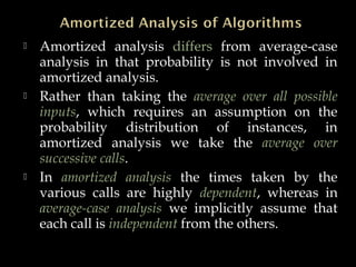  Amortized analysis differs from average-case
analysis in that probability is not involved in
amortized analysis.
 Rather than taking the average over all possible
inputs, which requires an assumption on the
probability distribution of instances, in
amortized analysis we take the average over
successive calls.
 In amortized analysis the times taken by the
various calls are highly dependent, whereas in
average-case analysis we implicitly assume that
each call is independent from the others.
 