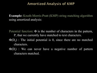 Example: Knuth-Morris-Pratt (KMP) string matching algorithm
using amortized analysis:
Potential function: Φ is the number of characters in the pattern,
P, that we currently have matched to text characters.
Φ(D0) : The initial potential is 0, since there are no matched
characters.
Φ(Di) : We can never have a negative number of pattern
characters matched.
 