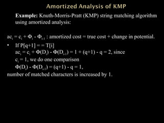 Example: Knuth-Morris-Pratt (KMP) string matching algorithm
using amortized analysis:
aci = ci + Φi - Φi-1 : amortized cost = true cost + change in potential.
• If P[q+1] = = T[i]
aci = ci + Φ(Di) - Φ(Di-1) = 1 + (q+1) - q = 2, since
ci = 1, we do one comparison
Φ(Di) - Φ(Di-1) = (q+1) - q = 1,
number of matched characters is increased by 1.
 