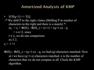 • If P[q+1] <> T[i]
/* We shift P to the right r times (Shifting P m number of
characters to the right and there is a match) */
aci = ci + Φ(Di) - Φ(Di-1) = (r+1) + (q+1-x) – q
= r-x+2, since
r ≤ x, we do one comparison
aci ≤ 2.
ci = r +1
Φ(Di) - Φ(Di-1) = (q+1-x) – q, we had (q) characters matched. Now
at i we have (q+1-x) characters matched. x is the number of
characters that we do not compare at all. Check the KMP
algorithm.
 