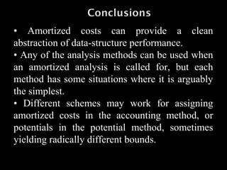 • Amortized costs can provide a clean
abstraction of data-structure performance.
• Any of the analysis methods can be used when
an amortized analysis is called for, but each
method has some situations where it is arguably
the simplest.
• Different schemes may work for assigning
amortized costs in the accounting method, or
potentials in the potential method, sometimes
yielding radically different bounds.
 