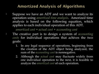  Suppose we have an ADT and we want to analyze its
operation using amortized time analysis. Amorized time
analysis is based on the following equation, which
applies to each individual operation of this ADT.
amortized cost = actual cost + accounting cost
 The creative part is to design a system of accounting
costs for individual operations that achives the two
goals:
1. In any legal sequence of operations, beginning from
the creation of the ADT object being analyzed, the
sum of the accounting cost is nonnegative.
2. Although the actual cost may fluctuate widely from
one individual operation to the next, it is feasible to
analyze the amortized cost of each operation.
 