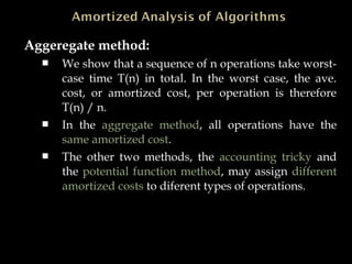 Aggeregate method:
 We show that a sequence of n operations take worst-
case time T(n) in total. In the worst case, the ave.
cost, or amortized cost, per operation is therefore
T(n) / n.
 In the aggregate method, all operations have the
same amortized cost.
 The other two methods, the accounting tricky and
the potential function method, may assign different
amortized costs to diferent types of operations.
 