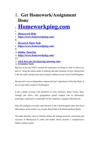1. Get Homework/Assignment
Done
2. Homeworkping.com
3.
4. Homework Help
5. https://www.homeworkping.com/
6.
7. Research Paper help
8. https://www.homeworkping.com/
9.
10. Online Tutoring
11. https://www.homeworkping.com/
12.
13. click here for freelancing tutoring sites
14. INTRODUCTION
Barclays in the mid 1960’s, realised the importance of change in order to achieve its
goal of being the market leader in banking and other financial services. Barclaycard
is the top credit card processor and consumer lending services in the United Kingdom.
Barclaycard is not an independent company but just a department of Barclays Bank. It
has its main office located in Northampton.
It has a global coverage with operations in UAE, Germany, Spain, Greece, Italy,
Portugal and Africa. This geographical spread coupled with its information
technology competence is responsible for the competitive strength of Barclaycard.
Since the emergence of credit cards business in the United Kingdom there have been
other players in the market. (e.g. Lloyds, Royal bank of Scotland and Royal Bank).
This paper therefore, aims to critically analyse the strategic processes, positioning and
successes of Barclaycard in credit card market. Hence presents a comprehensive
Market Analysis report.
 