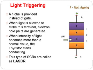 Light Triggering
A niche is provided
instead of gate.
When light is allowed to
strike this terminal, electron
hole pairs are generated.
When intensity of light
becomes more than a
normal value, the
Thyristor starts
conducting.
This type of SCRs are called
as LASCR
 