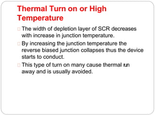 Thermal Turn on or High
Temperature
The width of depletion layer of SCR decreases
with increase in junction temperature.
By increasing the junction temperature the
reverse biased junction collapses thus the device
starts to conduct.
This type of turn on many cause thermal run
away and is usually avoided.
 
