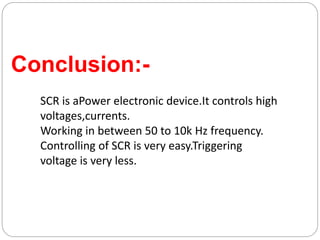 Conclusion:-
SCR is aPower electronic device.It controls high
voltages,currents.
Working in between 50 to 10k Hz frequency.
Controlling of SCR is very easy.Triggering
voltage is very less.
 