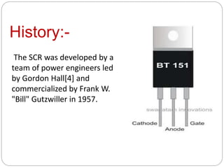 History:-
The SCR was developed by a
team of power engineers led
by Gordon Hall[4] and
commercialized by Frank W.
"Bill" Gutzwiller in 1957.
 