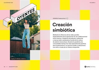 00 ADS.SPOTIFY.COM
CULTURE NEXT 2021 VOLUMEN 3
00
Culture Next 2021 Volumen No. 3
Reporte de tendencias globales
–Sophia, 17, Whittier, California
Creación
simbiótica
OYENTES: Tendencia No. 3
Mediante la influencia de las redes sociales
(especialmente para la generación Z), las colaboraciones
entre músicos, creadores de podcasts, audiencias
y marcas están cambiando el sonido de la cultura
de adentro hacia afuera. Durante la pandemia, las
comunidades de fans han sido especialmente positivas
para la generación Z, ya que les ayudan a relacionarse
con otros a través de un interés compartido.
09 ADS.SPOTIFY.COM
CULTURE NEXT 2021 VOLUMEN 3
 