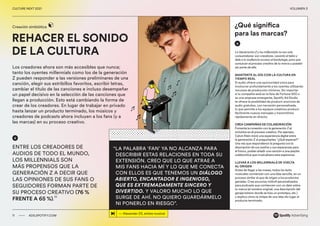 00 ADS.SPOTIFY.COM
CULTURE NEXT 2021 VOLUMEN 3
REHACER EL SONIDO
DE LA CULTURA
Creación simbiótica
Los creadores ahora son más accesibles que nunca;
tanto los oyentes millennials como los de la generación
Z pueden responder a las versiones preliminares de una
canción, elegir sus estribillos favoritos, escribir letras,
cambiar el título de las canciones e incluso desempeñar
un papel decisivo en la selección de las canciones que
llegan a producción.​Esto está cambiando la forma de
crear de los creadores. En lugar de trabajar en privado
hasta lanzar un producto terminado, los músicos y
creadores de podcasts ahora incluyen a los fans (y a
las marcas) en su proceso creativo.
11 ADS.SPOTIFY.COM
CULTURE NEXT 2021 VOLUMEN 3
“LA PALABRA ‘FAN’ YA NO ALCANZA PARA
DESCRIBIR ESTAS RELACIONES EN TODA SU
EXTENSIÓN. CREO QUE LO QUE ATRAE A
MIS FANS HACIA MÍ Y LO QUE ME CONECTA
CON ELLOS ES QUE TENEMOS UN DIÁLOGO
ABIERTO, ENCANTADOR E INGENIOSO,
QUE ES EXTREMADAMENTE SINCERO Y
DIVERTIDO. Y VALORO MUCHO LO QUE
SURGE DE AHÍ. NO QUIERO GUARDÁRMELO
NI PONERLO EN RIESGO”.
ENTRE LOS CREADORES DE
AUDIOS DE TODO EL MUNDO,
LOS MILLENNIALS SON
MÁS PROPENSOS QUE LA
GENERACIÓN Z A DECIR QUE
LAS OPINIONES DE SUS FANS O
SEGUIDORES FORMAN PARTE DE
SU PROCESO CREATIVO (76 %
FRENTE A 65 %).
22
— Alexander 23, artista musical
La Generación Z y los millennials no son solo
consumidores: son creadores. Levanta el telón y
dale a tu audiencia acceso al backstage, para que
conozcan el proceso creativo de tu marca y puedan
ser parte de ella.
MANTENTE AL DÍA CON LA CULTURA EN
TIEMPO REAL
El audio ofrece una oportunidad única para
involucrar profundamente a los oyentes utilizando
recursos de producción mínimos. Sin importar
si tu compañía está en la lista de Fortune 500 o
es una empresa emergente, Spotify Ad Studio
te ofrece la posibilidad de producir anuncios de
audio gratuitos, con narración personalizada,
lo que permite a los equipos creativos producir
fácilmente nuevos mensajes y transmitirlos
rápidamente en directo.
CREA CAMPAÑAS DE COLABORACIÓN
Fomenta la conexión con la generación Z al
incluirlos en el proceso creativo. Por ejemplo,
Calvin Klein inició una experiencia digital entre
la generación Z al preguntarles: “¿Qué esperas?”
Una vez que respondieron la pregunta con la
descripción de sus sueños y sus esperanzas para
el futuro, podían añadir una canción a una playlist
colaborativa que musicalizara esta esperanza.
LLEVAR A LOS MILLENNIALS DE VUELTA
AL ORIGEN
Antes de llegar a las masas, todos los éxito
musicales comienzan con una idea sencilla, en un
proceso similar al que da origen a los productos
geniales. Crea anuncios midroll personalizados
para podcasts que comiencen con un dato sobre
tu marca (el nombre original, una descripción del
garaje/sótano donde se hizo un prototipo, etc.)
y explica cómo la chispa de una idea dio lugar al
producto terminado.
¿Qué significa
para las marcas?
 